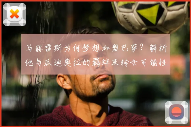 马赫雷斯为何梦想加盟巴萨？解析他与瓜迪奥拉的羁绊及转会可能性