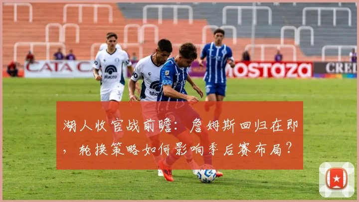 湖人收官战前瞻：詹姆斯回归在即，轮换策略如何影响季后赛布局？