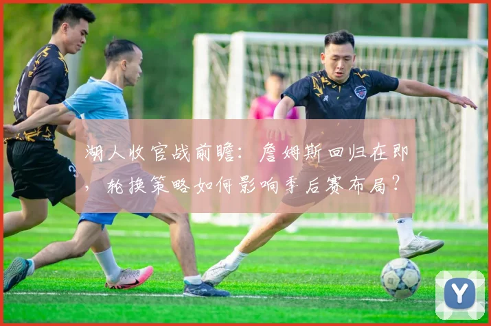 湖人收官战前瞻：詹姆斯回归在即，轮换策略如何影响季后赛布局？