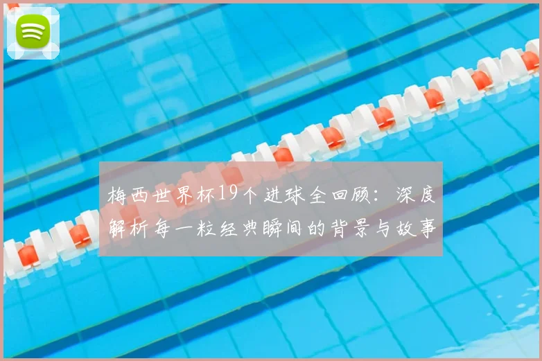 梅西世界杯19个进球全回顾：深度解析每一粒经典瞬间的背景与故事