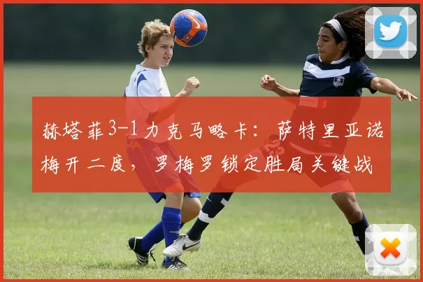 赫塔菲3-1力克马略卡：萨特里亚诺梅开二度，罗梅罗锁定胜局关键战分析