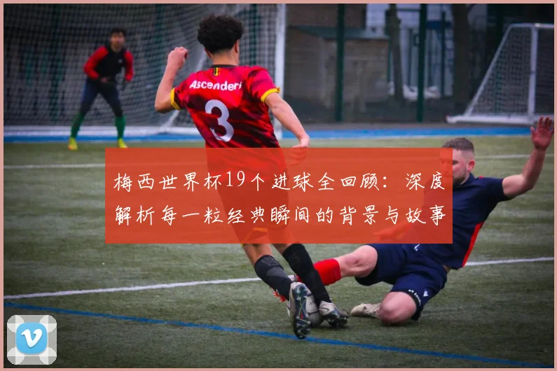 梅西世界杯19个进球全回顾:深度解析每一粒经典瞬间的背景与故事